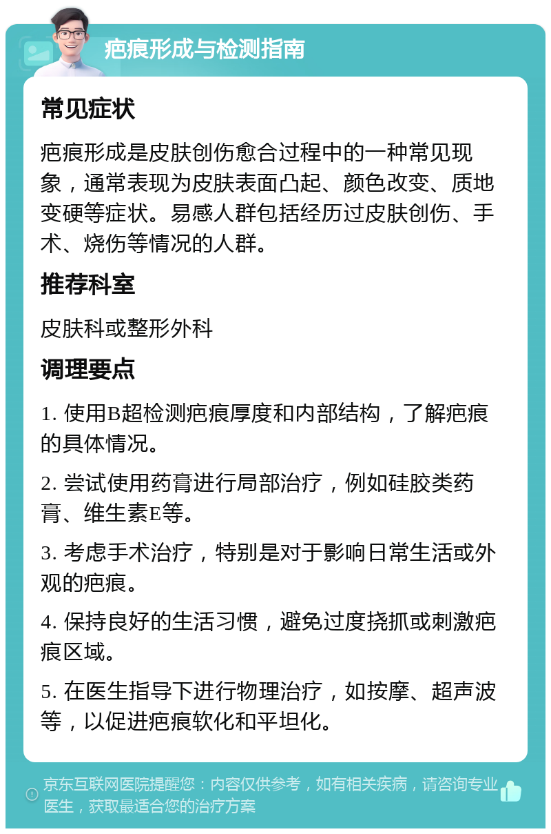 疤痕形成与检测指南 常见症状 疤痕形成是皮肤创伤愈合过程中的一种常见现象，通常表现为皮肤表面凸起、颜色改变、质地变硬等症状。易感人群包括经历过皮肤创伤、手术、烧伤等情况的人群。 推荐科室 皮肤科或整形外科 调理要点 1. 使用B超检测疤痕厚度和内部结构，了解疤痕的具体情况。 2. 尝试使用药膏进行局部治疗，例如硅胶类药膏、维生素E等。 3. 考虑手术治疗，特别是对于影响日常生活或外观的疤痕。 4. 保持良好的生活习惯，避免过度挠抓或刺激疤痕区域。 5. 在医生指导下进行物理治疗，如按摩、超声波等，以促进疤痕软化和平坦化。