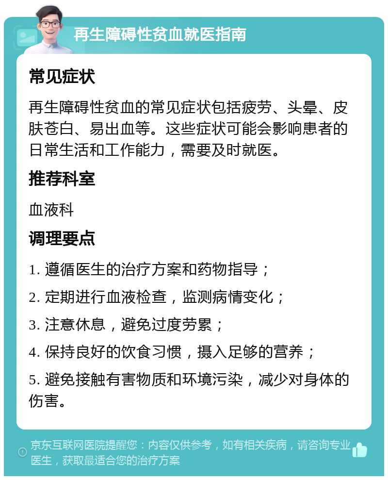 再生障碍性贫血就医指南 常见症状 再生障碍性贫血的常见症状包括疲劳、头晕、皮肤苍白、易出血等。这些症状可能会影响患者的日常生活和工作能力，需要及时就医。 推荐科室 血液科 调理要点 1. 遵循医生的治疗方案和药物指导； 2. 定期进行血液检查，监测病情变化； 3. 注意休息，避免过度劳累； 4. 保持良好的饮食习惯，摄入足够的营养； 5. 避免接触有害物质和环境污染，减少对身体的伤害。