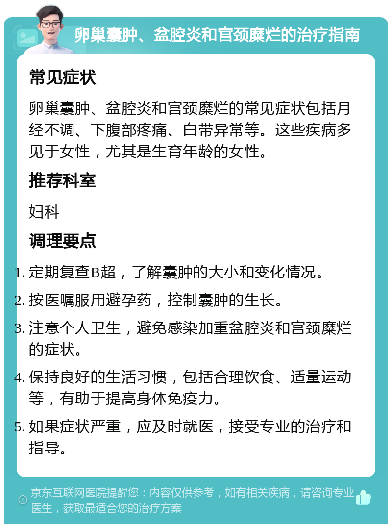 卵巢囊肿、盆腔炎和宫颈糜烂的治疗指南 常见症状 卵巢囊肿、盆腔炎和宫颈糜烂的常见症状包括月经不调、下腹部疼痛、白带异常等。这些疾病多见于女性，尤其是生育年龄的女性。 推荐科室 妇科 调理要点 定期复查B超，了解囊肿的大小和变化情况。 按医嘱服用避孕药，控制囊肿的生长。 注意个人卫生，避免感染加重盆腔炎和宫颈糜烂的症状。 保持良好的生活习惯，包括合理饮食、适量运动等，有助于提高身体免疫力。 如果症状严重，应及时就医，接受专业的治疗和指导。