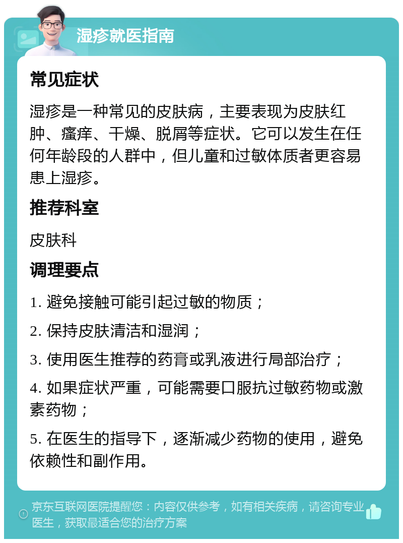 湿疹就医指南 常见症状 湿疹是一种常见的皮肤病，主要表现为皮肤红肿、瘙痒、干燥、脱屑等症状。它可以发生在任何年龄段的人群中，但儿童和过敏体质者更容易患上湿疹。 推荐科室 皮肤科 调理要点 1. 避免接触可能引起过敏的物质； 2. 保持皮肤清洁和湿润； 3. 使用医生推荐的药膏或乳液进行局部治疗； 4. 如果症状严重，可能需要口服抗过敏药物或激素药物； 5. 在医生的指导下，逐渐减少药物的使用，避免依赖性和副作用。