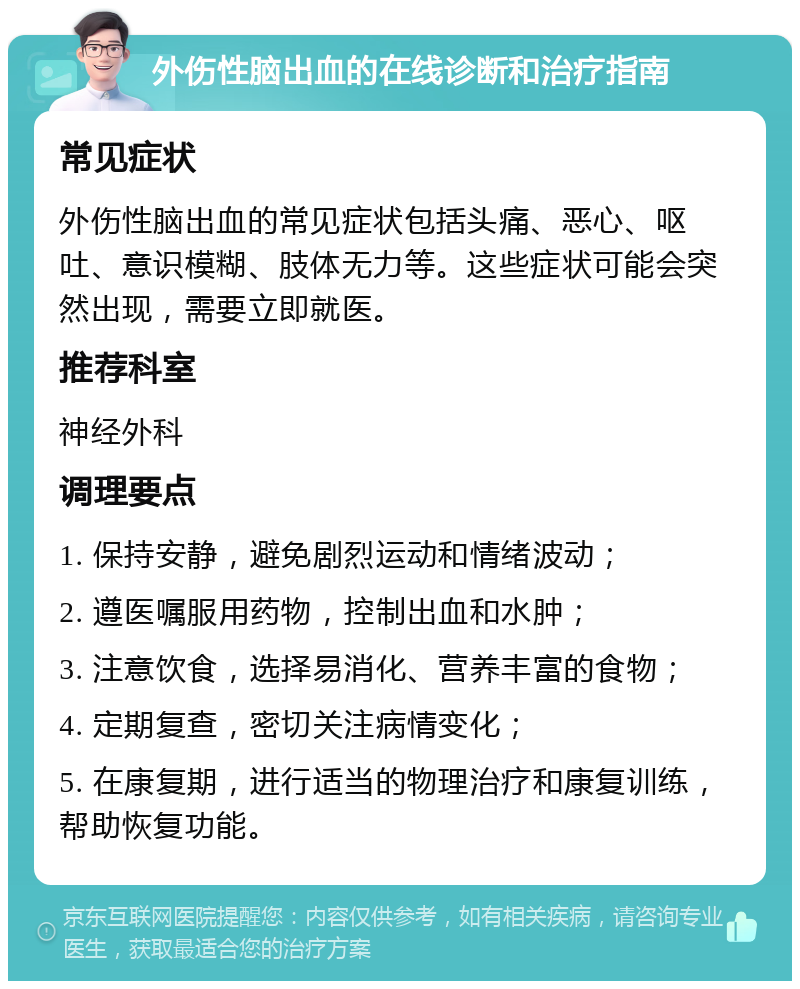 外伤性脑出血的在线诊断和治疗指南 常见症状 外伤性脑出血的常见症状包括头痛、恶心、呕吐、意识模糊、肢体无力等。这些症状可能会突然出现，需要立即就医。 推荐科室 神经外科 调理要点 1. 保持安静，避免剧烈运动和情绪波动； 2. 遵医嘱服用药物，控制出血和水肿； 3. 注意饮食，选择易消化、营养丰富的食物； 4. 定期复查，密切关注病情变化； 5. 在康复期，进行适当的物理治疗和康复训练，帮助恢复功能。