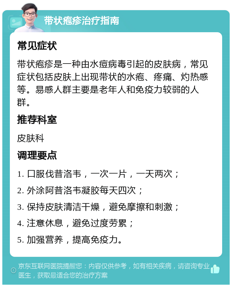 带状疱疹治疗指南 常见症状 带状疱疹是一种由水痘病毒引起的皮肤病，常见症状包括皮肤上出现带状的水疱、疼痛、灼热感等。易感人群主要是老年人和免疫力较弱的人群。 推荐科室 皮肤科 调理要点 1. 口服伐昔洛韦，一次一片，一天两次； 2. 外涂阿昔洛韦凝胶每天四次； 3. 保持皮肤清洁干燥，避免摩擦和刺激； 4. 注意休息，避免过度劳累； 5. 加强营养，提高免疫力。