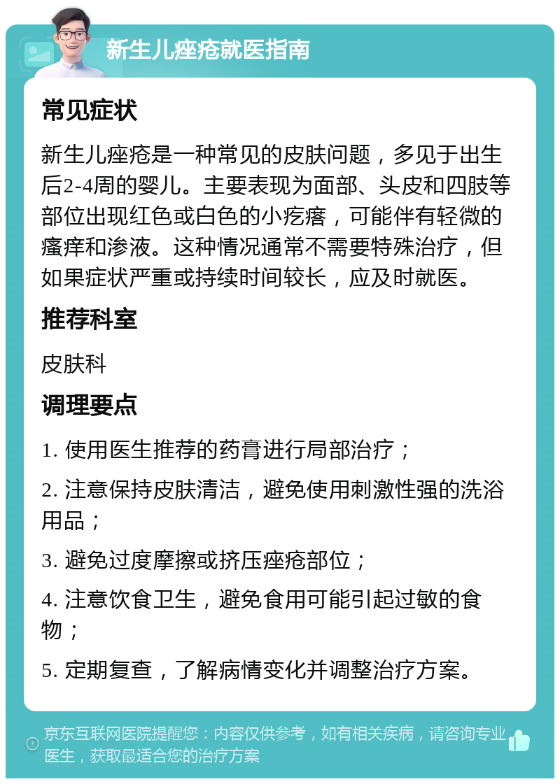 新生儿痤疮就医指南 常见症状 新生儿痤疮是一种常见的皮肤问题，多见于出生后2-4周的婴儿。主要表现为面部、头皮和四肢等部位出现红色或白色的小疙瘩，可能伴有轻微的瘙痒和渗液。这种情况通常不需要特殊治疗，但如果症状严重或持续时间较长，应及时就医。 推荐科室 皮肤科 调理要点 1. 使用医生推荐的药膏进行局部治疗； 2. 注意保持皮肤清洁，避免使用刺激性强的洗浴用品； 3. 避免过度摩擦或挤压痤疮部位； 4. 注意饮食卫生，避免食用可能引起过敏的食物； 5. 定期复查，了解病情变化并调整治疗方案。