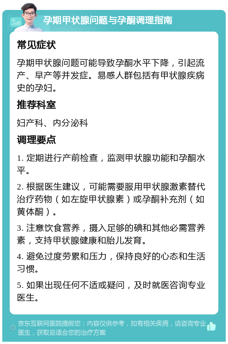 孕期甲状腺问题与孕酮调理指南 常见症状 孕期甲状腺问题可能导致孕酮水平下降，引起流产、早产等并发症。易感人群包括有甲状腺疾病史的孕妇。 推荐科室 妇产科、内分泌科 调理要点 1. 定期进行产前检查，监测甲状腺功能和孕酮水平。 2. 根据医生建议，可能需要服用甲状腺激素替代治疗药物（如左旋甲状腺素）或孕酮补充剂（如黄体酮）。 3. 注意饮食营养，摄入足够的碘和其他必需营养素，支持甲状腺健康和胎儿发育。 4. 避免过度劳累和压力，保持良好的心态和生活习惯。 5. 如果出现任何不适或疑问，及时就医咨询专业医生。