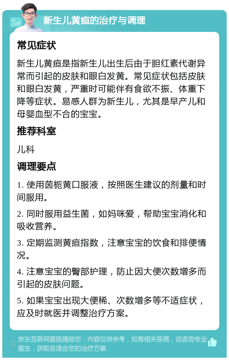 新生儿黄疸的治疗与调理 常见症状 新生儿黄疸是指新生儿出生后由于胆红素代谢异常而引起的皮肤和眼白发黄。常见症状包括皮肤和眼白发黄，严重时可能伴有食欲不振、体重下降等症状。易感人群为新生儿，尤其是早产儿和母婴血型不合的宝宝。 推荐科室 儿科 调理要点 1. 使用茵栀黄口服液，按照医生建议的剂量和时间服用。 2. 同时服用益生菌，如妈咪爱，帮助宝宝消化和吸收营养。 3. 定期监测黄疸指数，注意宝宝的饮食和排便情况。 4. 注意宝宝的臀部护理，防止因大便次数增多而引起的皮肤问题。 5. 如果宝宝出现大便稀、次数增多等不适症状，应及时就医并调整治疗方案。