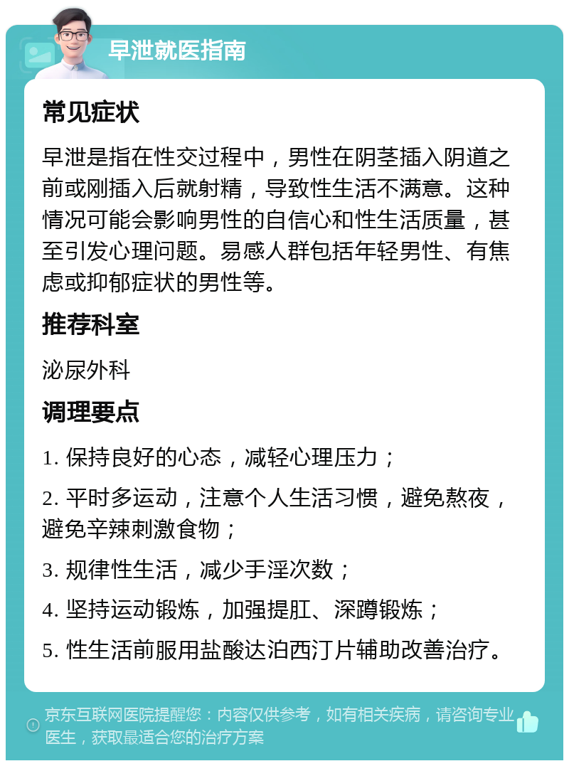 早泄就医指南 常见症状 早泄是指在性交过程中，男性在阴茎插入阴道之前或刚插入后就射精，导致性生活不满意。这种情况可能会影响男性的自信心和性生活质量，甚至引发心理问题。易感人群包括年轻男性、有焦虑或抑郁症状的男性等。 推荐科室 泌尿外科 调理要点 1. 保持良好的心态，减轻心理压力； 2. 平时多运动，注意个人生活习惯，避免熬夜，避免辛辣刺激食物； 3. 规律性生活，减少手淫次数； 4. 坚持运动锻炼，加强提肛、深蹲锻炼； 5. 性生活前服用盐酸达泊西汀片辅助改善治疗。