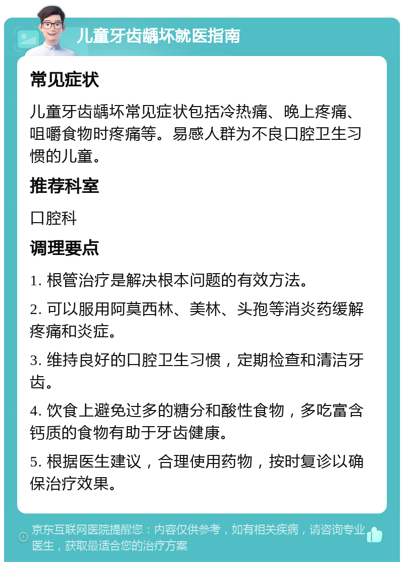 儿童牙齿龋坏就医指南 常见症状 儿童牙齿龋坏常见症状包括冷热痛、晚上疼痛、咀嚼食物时疼痛等。易感人群为不良口腔卫生习惯的儿童。 推荐科室 口腔科 调理要点 1. 根管治疗是解决根本问题的有效方法。 2. 可以服用阿莫西林、美林、头孢等消炎药缓解疼痛和炎症。 3. 维持良好的口腔卫生习惯，定期检查和清洁牙齿。 4. 饮食上避免过多的糖分和酸性食物，多吃富含钙质的食物有助于牙齿健康。 5. 根据医生建议，合理使用药物，按时复诊以确保治疗效果。