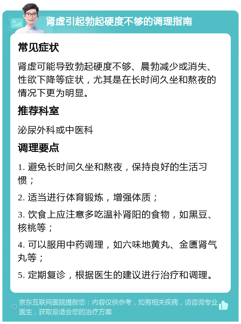 肾虚引起勃起硬度不够的调理指南 常见症状 肾虚可能导致勃起硬度不够、晨勃减少或消失、性欲下降等症状，尤其是在长时间久坐和熬夜的情况下更为明显。 推荐科室 泌尿外科或中医科 调理要点 1. 避免长时间久坐和熬夜，保持良好的生活习惯； 2. 适当进行体育锻炼，增强体质； 3. 饮食上应注意多吃温补肾阳的食物，如黑豆、核桃等； 4. 可以服用中药调理，如六味地黄丸、金匮肾气丸等； 5. 定期复诊，根据医生的建议进行治疗和调理。