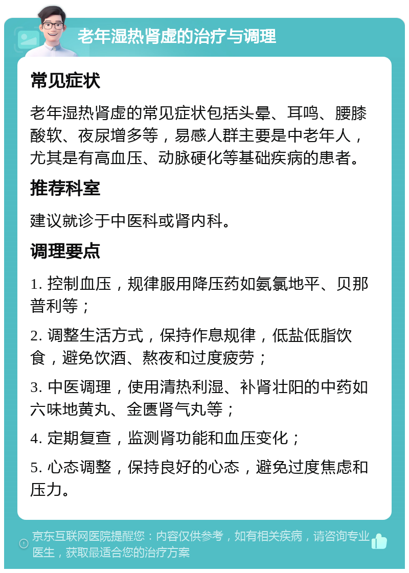 老年湿热肾虚的治疗与调理 常见症状 老年湿热肾虚的常见症状包括头晕、耳鸣、腰膝酸软、夜尿增多等，易感人群主要是中老年人，尤其是有高血压、动脉硬化等基础疾病的患者。 推荐科室 建议就诊于中医科或肾内科。 调理要点 1. 控制血压，规律服用降压药如氨氯地平、贝那普利等； 2. 调整生活方式，保持作息规律，低盐低脂饮食，避免饮酒、熬夜和过度疲劳； 3. 中医调理，使用清热利湿、补肾壮阳的中药如六味地黄丸、金匮肾气丸等； 4. 定期复查，监测肾功能和血压变化； 5. 心态调整，保持良好的心态，避免过度焦虑和压力。