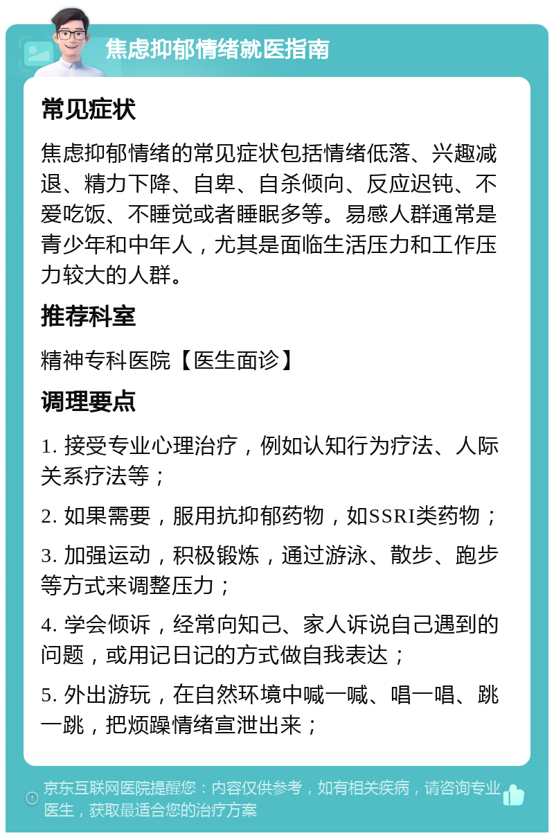 焦虑抑郁情绪就医指南 常见症状 焦虑抑郁情绪的常见症状包括情绪低落、兴趣减退、精力下降、自卑、自杀倾向、反应迟钝、不爱吃饭、不睡觉或者睡眠多等。易感人群通常是青少年和中年人，尤其是面临生活压力和工作压力较大的人群。 推荐科室 精神专科医院【医生面诊】 调理要点 1. 接受专业心理治疗，例如认知行为疗法、人际关系疗法等； 2. 如果需要，服用抗抑郁药物，如SSRI类药物； 3. 加强运动，积极锻炼，通过游泳、散步、跑步等方式来调整压力； 4. 学会倾诉，经常向知己、家人诉说自己遇到的问题，或用记日记的方式做自我表达； 5. 外出游玩，在自然环境中喊一喊、唱一唱、跳一跳，把烦躁情绪宣泄出来；