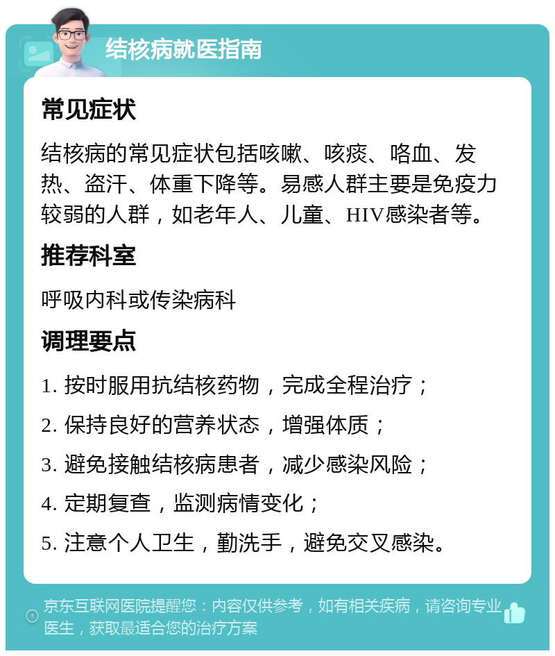 结核病就医指南 常见症状 结核病的常见症状包括咳嗽、咳痰、咯血、发热、盗汗、体重下降等。易感人群主要是免疫力较弱的人群，如老年人、儿童、HIV感染者等。 推荐科室 呼吸内科或传染病科 调理要点 1. 按时服用抗结核药物，完成全程治疗； 2. 保持良好的营养状态，增强体质； 3. 避免接触结核病患者，减少感染风险； 4. 定期复查，监测病情变化； 5. 注意个人卫生，勤洗手，避免交叉感染。