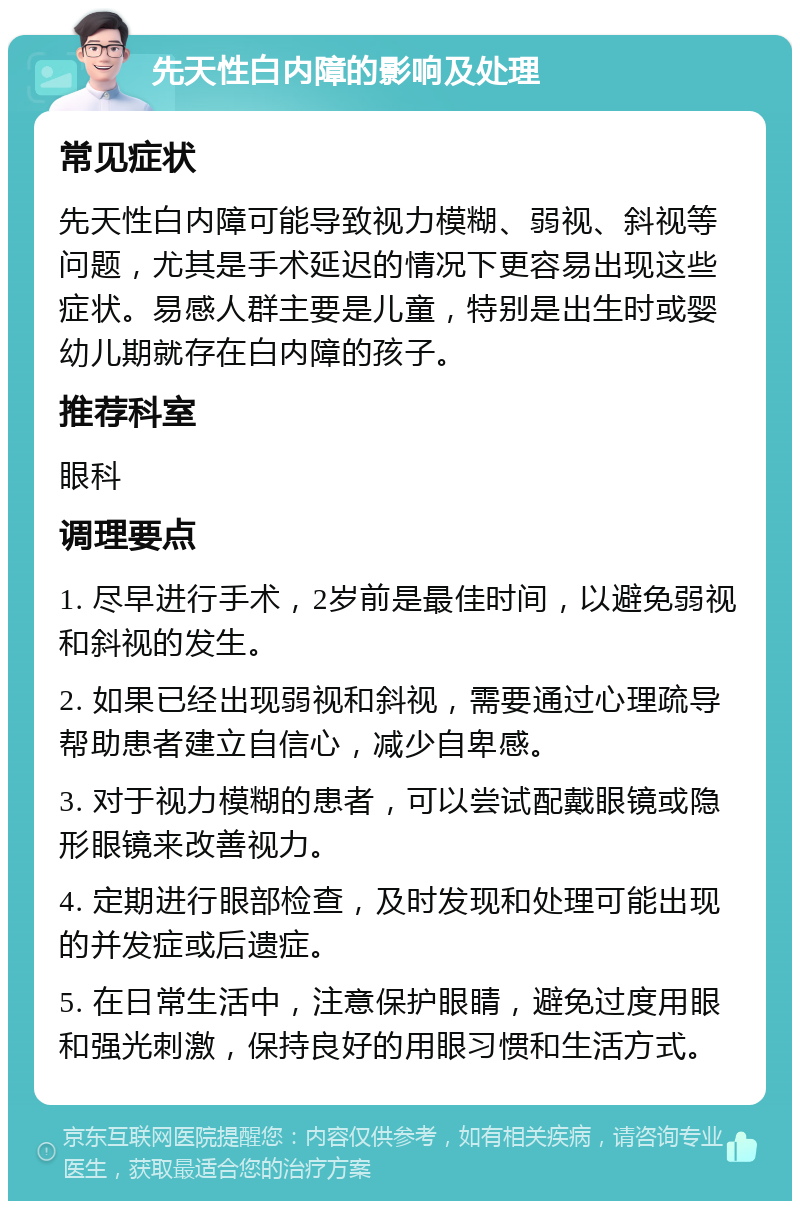 先天性白内障的影响及处理 常见症状 先天性白内障可能导致视力模糊、弱视、斜视等问题，尤其是手术延迟的情况下更容易出现这些症状。易感人群主要是儿童，特别是出生时或婴幼儿期就存在白内障的孩子。 推荐科室 眼科 调理要点 1. 尽早进行手术，2岁前是最佳时间，以避免弱视和斜视的发生。 2. 如果已经出现弱视和斜视，需要通过心理疏导帮助患者建立自信心，减少自卑感。 3. 对于视力模糊的患者，可以尝试配戴眼镜或隐形眼镜来改善视力。 4. 定期进行眼部检查，及时发现和处理可能出现的并发症或后遗症。 5. 在日常生活中，注意保护眼睛，避免过度用眼和强光刺激，保持良好的用眼习惯和生活方式。