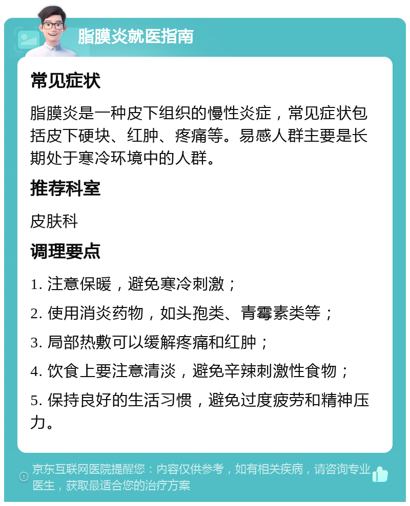 脂膜炎就医指南 常见症状 脂膜炎是一种皮下组织的慢性炎症，常见症状包括皮下硬块、红肿、疼痛等。易感人群主要是长期处于寒冷环境中的人群。 推荐科室 皮肤科 调理要点 1. 注意保暖，避免寒冷刺激； 2. 使用消炎药物，如头孢类、青霉素类等； 3. 局部热敷可以缓解疼痛和红肿； 4. 饮食上要注意清淡，避免辛辣刺激性食物； 5. 保持良好的生活习惯，避免过度疲劳和精神压力。