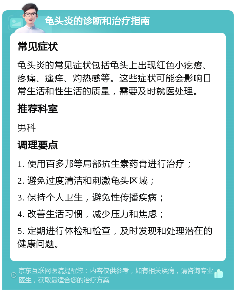 龟头炎的诊断和治疗指南 常见症状 龟头炎的常见症状包括龟头上出现红色小疙瘩、疼痛、瘙痒、灼热感等。这些症状可能会影响日常生活和性生活的质量，需要及时就医处理。 推荐科室 男科 调理要点 1. 使用百多邦等局部抗生素药膏进行治疗； 2. 避免过度清洁和刺激龟头区域； 3. 保持个人卫生，避免性传播疾病； 4. 改善生活习惯，减少压力和焦虑； 5. 定期进行体检和检查，及时发现和处理潜在的健康问题。