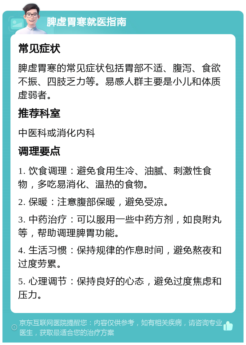 脾虚胃寒就医指南 常见症状 脾虚胃寒的常见症状包括胃部不适、腹泻、食欲不振、四肢乏力等。易感人群主要是小儿和体质虚弱者。 推荐科室 中医科或消化内科 调理要点 1. 饮食调理：避免食用生冷、油腻、刺激性食物，多吃易消化、温热的食物。 2. 保暖：注意腹部保暖，避免受凉。 3. 中药治疗：可以服用一些中药方剂，如良附丸等，帮助调理脾胃功能。 4. 生活习惯：保持规律的作息时间，避免熬夜和过度劳累。 5. 心理调节：保持良好的心态，避免过度焦虑和压力。