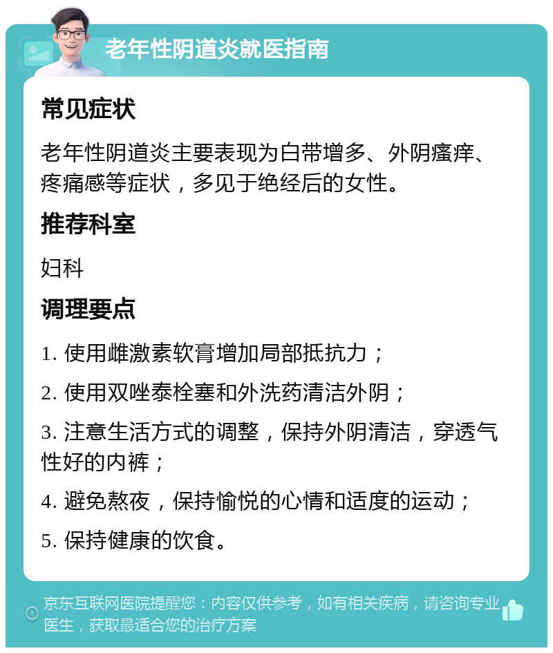 老年性阴道炎就医指南 常见症状 老年性阴道炎主要表现为白带增多、外阴瘙痒、疼痛感等症状，多见于绝经后的女性。 推荐科室 妇科 调理要点 1. 使用雌激素软膏增加局部抵抗力； 2. 使用双唑泰栓塞和外洗药清洁外阴； 3. 注意生活方式的调整，保持外阴清洁，穿透气性好的内裤； 4. 避免熬夜，保持愉悦的心情和适度的运动； 5. 保持健康的饮食。