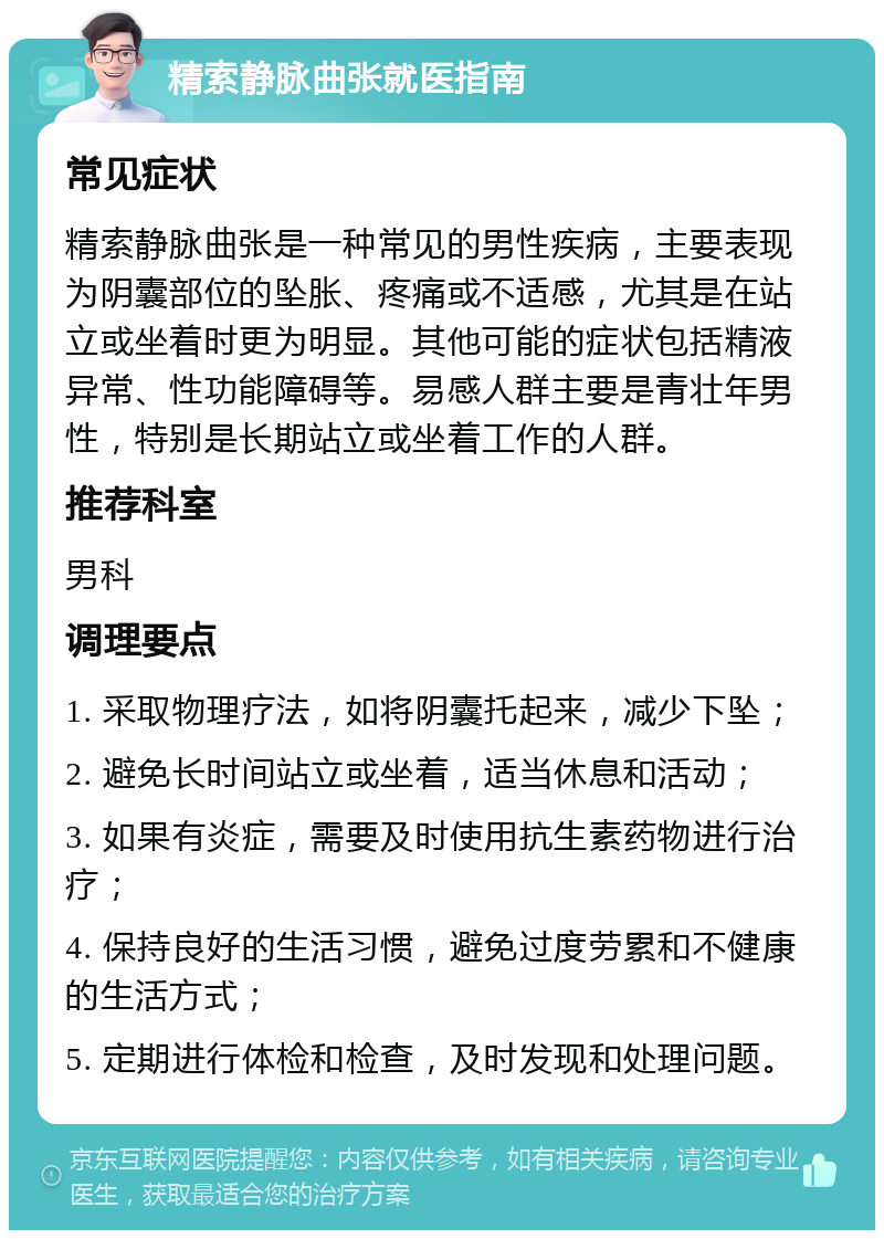 精索静脉曲张就医指南 常见症状 精索静脉曲张是一种常见的男性疾病，主要表现为阴囊部位的坠胀、疼痛或不适感，尤其是在站立或坐着时更为明显。其他可能的症状包括精液异常、性功能障碍等。易感人群主要是青壮年男性，特别是长期站立或坐着工作的人群。 推荐科室 男科 调理要点 1. 采取物理疗法，如将阴囊托起来，减少下坠； 2. 避免长时间站立或坐着，适当休息和活动； 3. 如果有炎症，需要及时使用抗生素药物进行治疗； 4. 保持良好的生活习惯，避免过度劳累和不健康的生活方式； 5. 定期进行体检和检查，及时发现和处理问题。