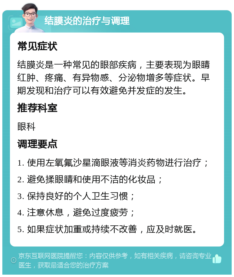 结膜炎的治疗与调理 常见症状 结膜炎是一种常见的眼部疾病，主要表现为眼睛红肿、疼痛、有异物感、分泌物增多等症状。早期发现和治疗可以有效避免并发症的发生。 推荐科室 眼科 调理要点 1. 使用左氧氟沙星滴眼液等消炎药物进行治疗； 2. 避免揉眼睛和使用不洁的化妆品； 3. 保持良好的个人卫生习惯； 4. 注意休息，避免过度疲劳； 5. 如果症状加重或持续不改善，应及时就医。