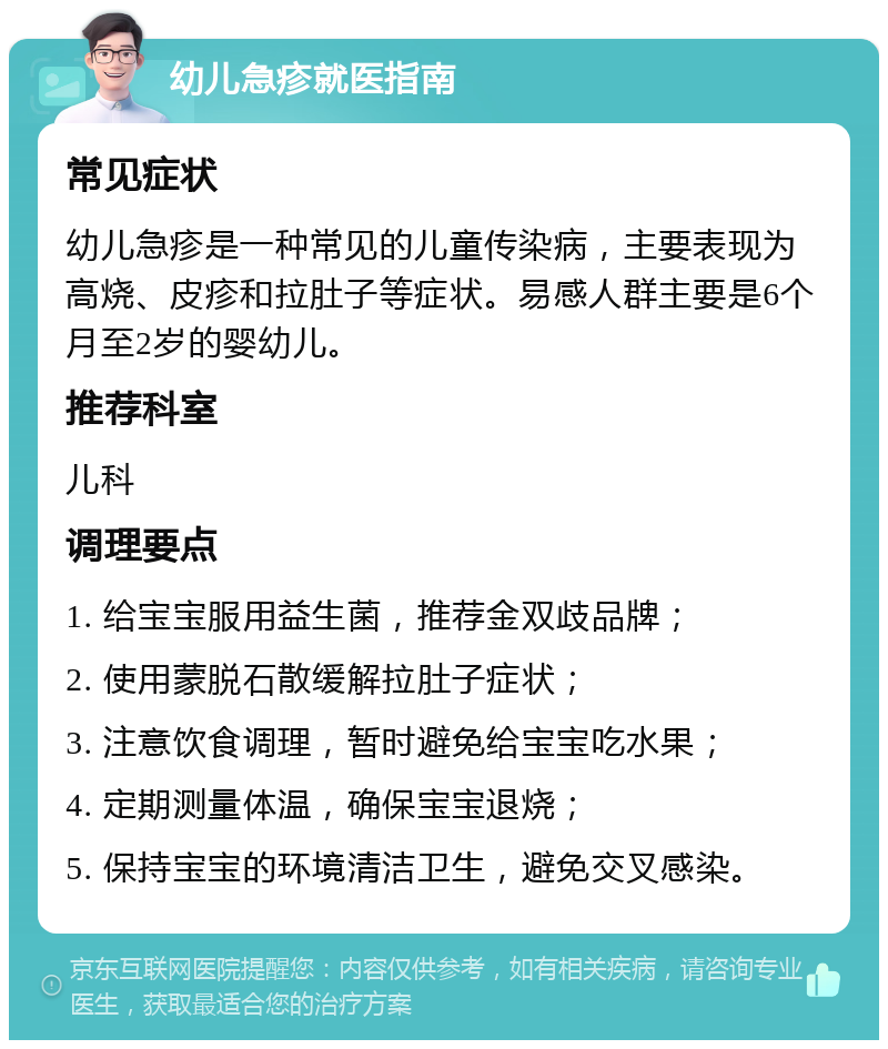 幼儿急疹就医指南 常见症状 幼儿急疹是一种常见的儿童传染病，主要表现为高烧、皮疹和拉肚子等症状。易感人群主要是6个月至2岁的婴幼儿。 推荐科室 儿科 调理要点 1. 给宝宝服用益生菌，推荐金双歧品牌； 2. 使用蒙脱石散缓解拉肚子症状； 3. 注意饮食调理，暂时避免给宝宝吃水果； 4. 定期测量体温，确保宝宝退烧； 5. 保持宝宝的环境清洁卫生，避免交叉感染。