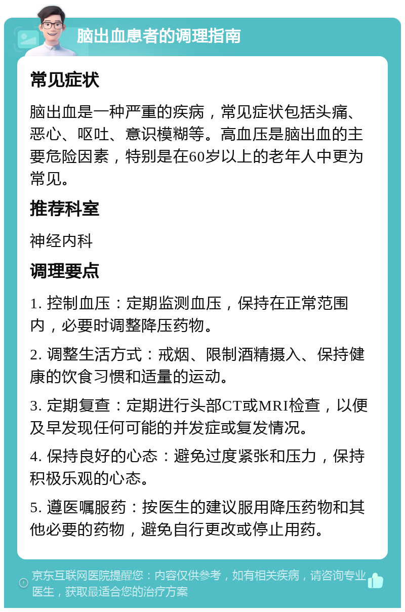 脑出血患者的调理指南 常见症状 脑出血是一种严重的疾病，常见症状包括头痛、恶心、呕吐、意识模糊等。高血压是脑出血的主要危险因素，特别是在60岁以上的老年人中更为常见。 推荐科室 神经内科 调理要点 1. 控制血压：定期监测血压，保持在正常范围内，必要时调整降压药物。 2. 调整生活方式：戒烟、限制酒精摄入、保持健康的饮食习惯和适量的运动。 3. 定期复查：定期进行头部CT或MRI检查，以便及早发现任何可能的并发症或复发情况。 4. 保持良好的心态：避免过度紧张和压力，保持积极乐观的心态。 5. 遵医嘱服药：按医生的建议服用降压药物和其他必要的药物，避免自行更改或停止用药。