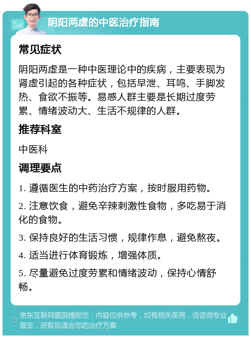 阴阳两虚的中医治疗指南 常见症状 阴阳两虚是一种中医理论中的疾病，主要表现为肾虚引起的各种症状，包括早泄、耳鸣、手脚发热、食欲不振等。易感人群主要是长期过度劳累、情绪波动大、生活不规律的人群。 推荐科室 中医科 调理要点 1. 遵循医生的中药治疗方案，按时服用药物。 2. 注意饮食，避免辛辣刺激性食物，多吃易于消化的食物。 3. 保持良好的生活习惯，规律作息，避免熬夜。 4. 适当进行体育锻炼，增强体质。 5. 尽量避免过度劳累和情绪波动，保持心情舒畅。