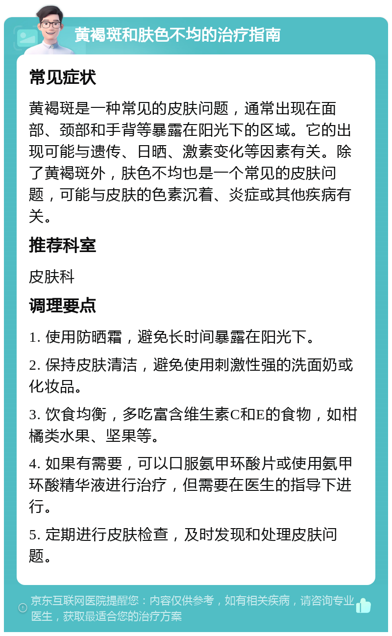 黄褐斑和肤色不均的治疗指南 常见症状 黄褐斑是一种常见的皮肤问题，通常出现在面部、颈部和手背等暴露在阳光下的区域。它的出现可能与遗传、日晒、激素变化等因素有关。除了黄褐斑外，肤色不均也是一个常见的皮肤问题，可能与皮肤的色素沉着、炎症或其他疾病有关。 推荐科室 皮肤科 调理要点 1. 使用防晒霜，避免长时间暴露在阳光下。 2. 保持皮肤清洁，避免使用刺激性强的洗面奶或化妆品。 3. 饮食均衡，多吃富含维生素C和E的食物，如柑橘类水果、坚果等。 4. 如果有需要，可以口服氨甲环酸片或使用氨甲环酸精华液进行治疗，但需要在医生的指导下进行。 5. 定期进行皮肤检查，及时发现和处理皮肤问题。