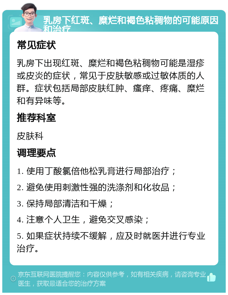 乳房下红斑、糜烂和褐色粘稠物的可能原因和治疗 常见症状 乳房下出现红斑、糜烂和褐色粘稠物可能是湿疹或皮炎的症状，常见于皮肤敏感或过敏体质的人群。症状包括局部皮肤红肿、瘙痒、疼痛、糜烂和有异味等。 推荐科室 皮肤科 调理要点 1. 使用丁酸氯倍他松乳膏进行局部治疗； 2. 避免使用刺激性强的洗涤剂和化妆品； 3. 保持局部清洁和干燥； 4. 注意个人卫生，避免交叉感染； 5. 如果症状持续不缓解，应及时就医并进行专业治疗。