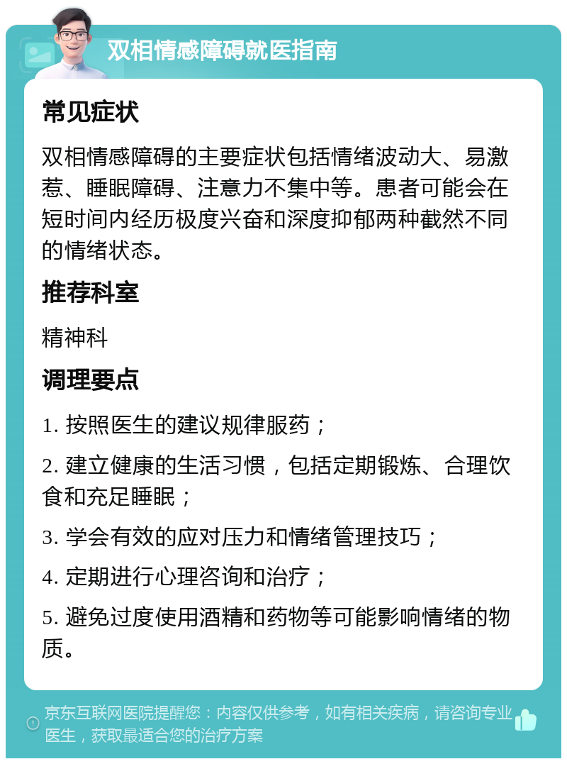 双相情感障碍就医指南 常见症状 双相情感障碍的主要症状包括情绪波动大、易激惹、睡眠障碍、注意力不集中等。患者可能会在短时间内经历极度兴奋和深度抑郁两种截然不同的情绪状态。 推荐科室 精神科 调理要点 1. 按照医生的建议规律服药； 2. 建立健康的生活习惯，包括定期锻炼、合理饮食和充足睡眠； 3. 学会有效的应对压力和情绪管理技巧； 4. 定期进行心理咨询和治疗； 5. 避免过度使用酒精和药物等可能影响情绪的物质。