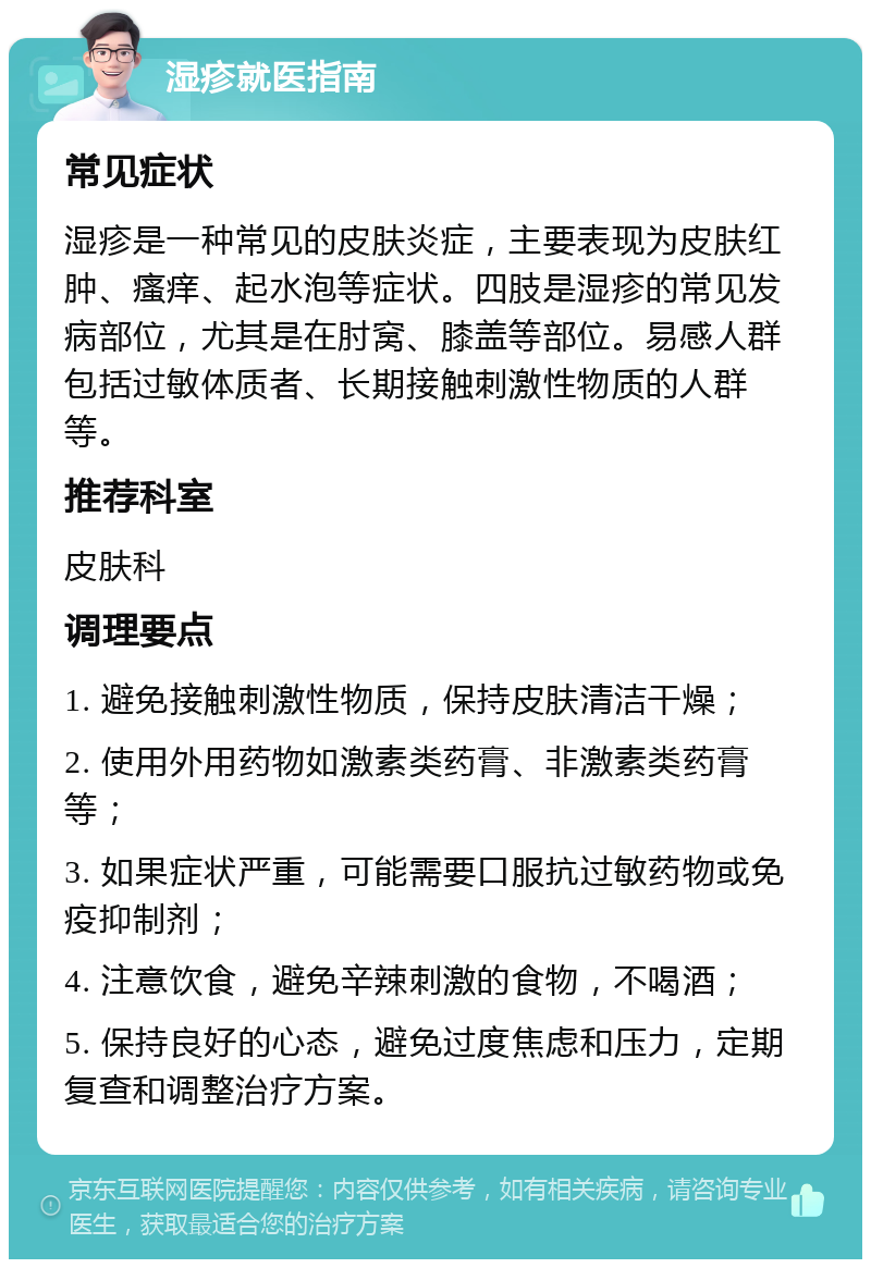 湿疹就医指南 常见症状 湿疹是一种常见的皮肤炎症，主要表现为皮肤红肿、瘙痒、起水泡等症状。四肢是湿疹的常见发病部位，尤其是在肘窝、膝盖等部位。易感人群包括过敏体质者、长期接触刺激性物质的人群等。 推荐科室 皮肤科 调理要点 1. 避免接触刺激性物质，保持皮肤清洁干燥； 2. 使用外用药物如激素类药膏、非激素类药膏等； 3. 如果症状严重，可能需要口服抗过敏药物或免疫抑制剂； 4. 注意饮食，避免辛辣刺激的食物，不喝酒； 5. 保持良好的心态，避免过度焦虑和压力，定期复查和调整治疗方案。