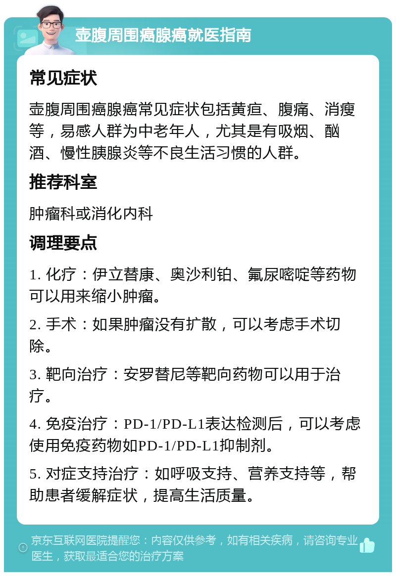 壶腹周围癌腺癌就医指南 常见症状 壶腹周围癌腺癌常见症状包括黄疸、腹痛、消瘦等，易感人群为中老年人，尤其是有吸烟、酗酒、慢性胰腺炎等不良生活习惯的人群。 推荐科室 肿瘤科或消化内科 调理要点 1. 化疗：伊立替康、奥沙利铂、氟尿嘧啶等药物可以用来缩小肿瘤。 2. 手术：如果肿瘤没有扩散，可以考虑手术切除。 3. 靶向治疗：安罗替尼等靶向药物可以用于治疗。 4. 免疫治疗：PD-1/PD-L1表达检测后，可以考虑使用免疫药物如PD-1/PD-L1抑制剂。 5. 对症支持治疗：如呼吸支持、营养支持等，帮助患者缓解症状，提高生活质量。