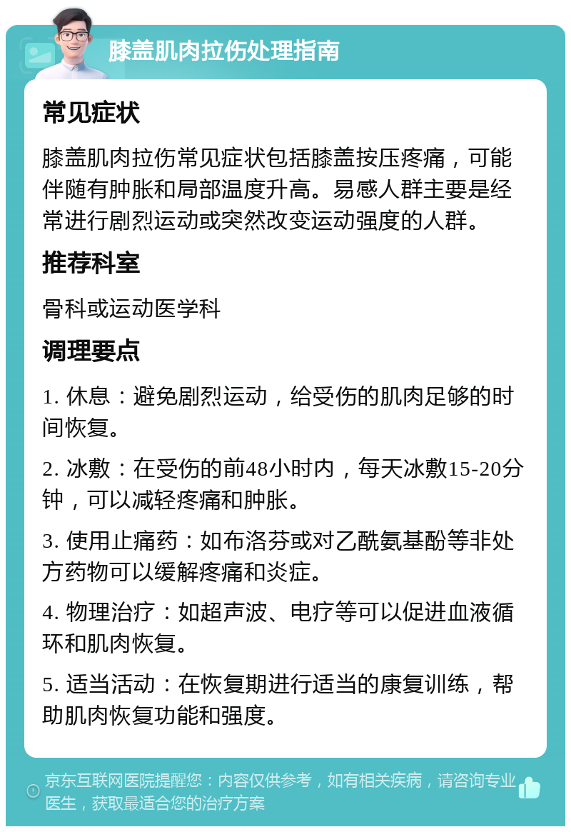 膝盖肌肉拉伤处理指南 常见症状 膝盖肌肉拉伤常见症状包括膝盖按压疼痛，可能伴随有肿胀和局部温度升高。易感人群主要是经常进行剧烈运动或突然改变运动强度的人群。 推荐科室 骨科或运动医学科 调理要点 1. 休息：避免剧烈运动，给受伤的肌肉足够的时间恢复。 2. 冰敷：在受伤的前48小时内，每天冰敷15-20分钟，可以减轻疼痛和肿胀。 3. 使用止痛药：如布洛芬或对乙酰氨基酚等非处方药物可以缓解疼痛和炎症。 4. 物理治疗：如超声波、电疗等可以促进血液循环和肌肉恢复。 5. 适当活动：在恢复期进行适当的康复训练，帮助肌肉恢复功能和强度。