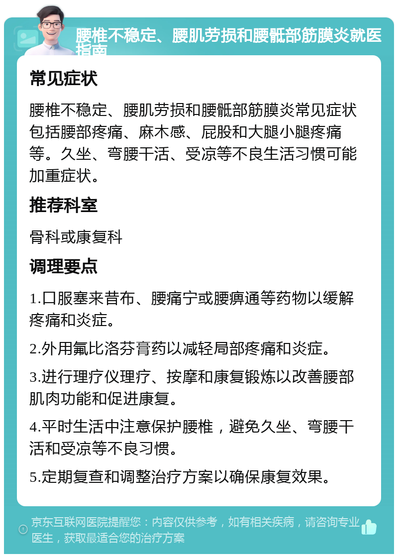 腰椎不稳定、腰肌劳损和腰骶部筋膜炎就医指南 常见症状 腰椎不稳定、腰肌劳损和腰骶部筋膜炎常见症状包括腰部疼痛、麻木感、屁股和大腿小腿疼痛等。久坐、弯腰干活、受凉等不良生活习惯可能加重症状。 推荐科室 骨科或康复科 调理要点 1.口服塞来昔布、腰痛宁或腰痹通等药物以缓解疼痛和炎症。 2.外用氟比洛芬膏药以减轻局部疼痛和炎症。 3.进行理疗仪理疗、按摩和康复锻炼以改善腰部肌肉功能和促进康复。 4.平时生活中注意保护腰椎，避免久坐、弯腰干活和受凉等不良习惯。 5.定期复查和调整治疗方案以确保康复效果。