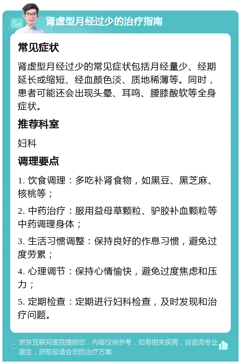 肾虚型月经过少的治疗指南 常见症状 肾虚型月经过少的常见症状包括月经量少、经期延长或缩短、经血颜色淡、质地稀薄等。同时，患者可能还会出现头晕、耳鸣、腰膝酸软等全身症状。 推荐科室 妇科 调理要点 1. 饮食调理：多吃补肾食物，如黑豆、黑芝麻、核桃等； 2. 中药治疗：服用益母草颗粒、驴胶补血颗粒等中药调理身体； 3. 生活习惯调整：保持良好的作息习惯，避免过度劳累； 4. 心理调节：保持心情愉快，避免过度焦虑和压力； 5. 定期检查：定期进行妇科检查，及时发现和治疗问题。