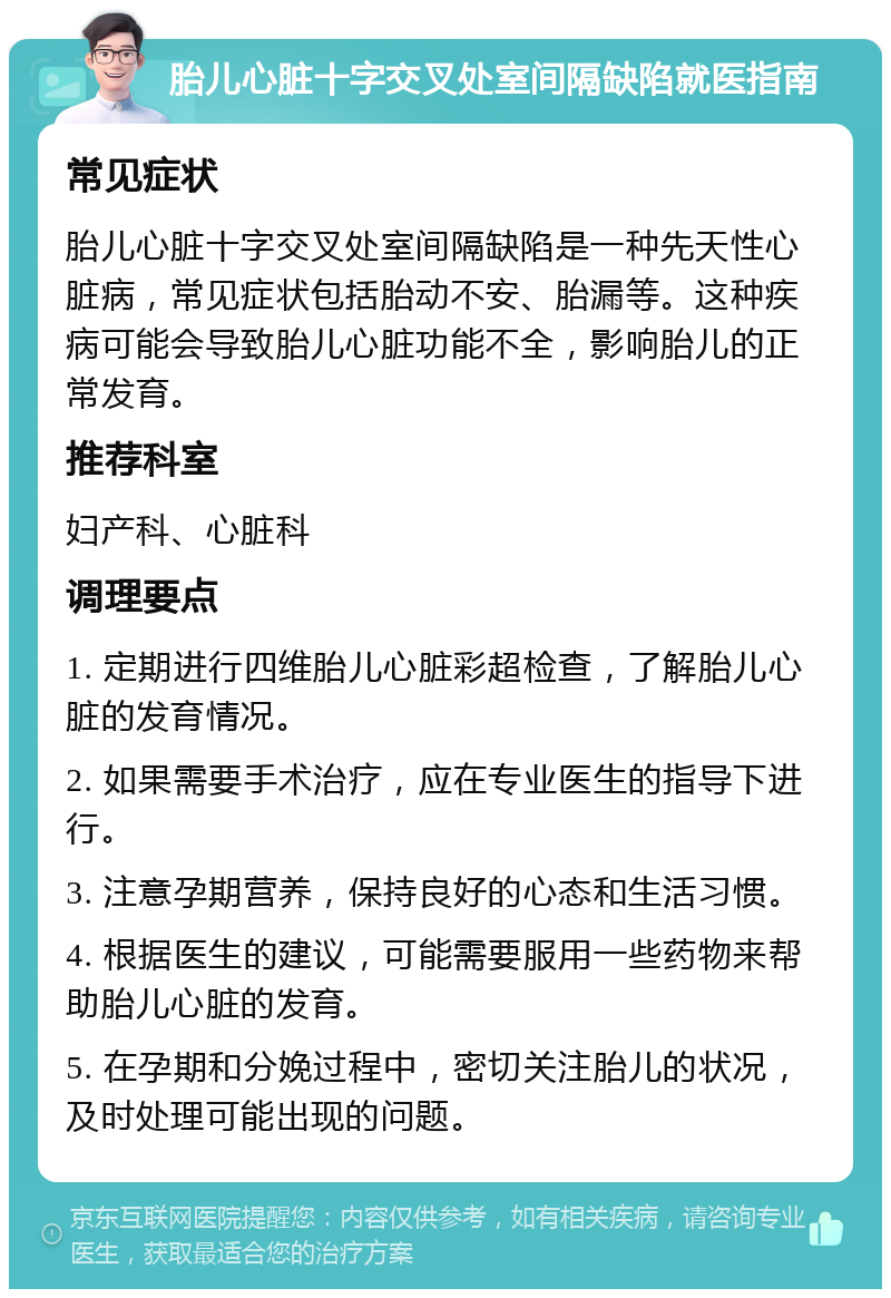 胎儿心脏十字交叉处室间隔缺陷就医指南 常见症状 胎儿心脏十字交叉处室间隔缺陷是一种先天性心脏病，常见症状包括胎动不安、胎漏等。这种疾病可能会导致胎儿心脏功能不全，影响胎儿的正常发育。 推荐科室 妇产科、心脏科 调理要点 1. 定期进行四维胎儿心脏彩超检查，了解胎儿心脏的发育情况。 2. 如果需要手术治疗，应在专业医生的指导下进行。 3. 注意孕期营养，保持良好的心态和生活习惯。 4. 根据医生的建议，可能需要服用一些药物来帮助胎儿心脏的发育。 5. 在孕期和分娩过程中，密切关注胎儿的状况，及时处理可能出现的问题。