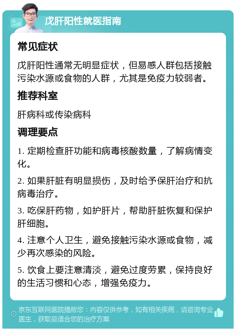 戊肝阳性就医指南 常见症状 戊肝阳性通常无明显症状，但易感人群包括接触污染水源或食物的人群，尤其是免疫力较弱者。 推荐科室 肝病科或传染病科 调理要点 1. 定期检查肝功能和病毒核酸数量，了解病情变化。 2. 如果肝脏有明显损伤，及时给予保肝治疗和抗病毒治疗。 3. 吃保肝药物，如护肝片，帮助肝脏恢复和保护肝细胞。 4. 注意个人卫生，避免接触污染水源或食物，减少再次感染的风险。 5. 饮食上要注意清淡，避免过度劳累，保持良好的生活习惯和心态，增强免疫力。