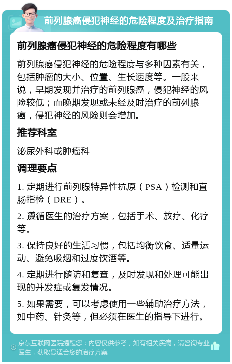 前列腺癌侵犯神经的危险程度及治疗指南 前列腺癌侵犯神经的危险程度有哪些 前列腺癌侵犯神经的危险程度与多种因素有关，包括肿瘤的大小、位置、生长速度等。一般来说，早期发现并治疗的前列腺癌，侵犯神经的风险较低；而晚期发现或未经及时治疗的前列腺癌，侵犯神经的风险则会增加。 推荐科室 泌尿外科或肿瘤科 调理要点 1. 定期进行前列腺特异性抗原（PSA）检测和直肠指检（DRE）。 2. 遵循医生的治疗方案，包括手术、放疗、化疗等。 3. 保持良好的生活习惯，包括均衡饮食、适量运动、避免吸烟和过度饮酒等。 4. 定期进行随访和复查，及时发现和处理可能出现的并发症或复发情况。 5. 如果需要，可以考虑使用一些辅助治疗方法，如中药、针灸等，但必须在医生的指导下进行。