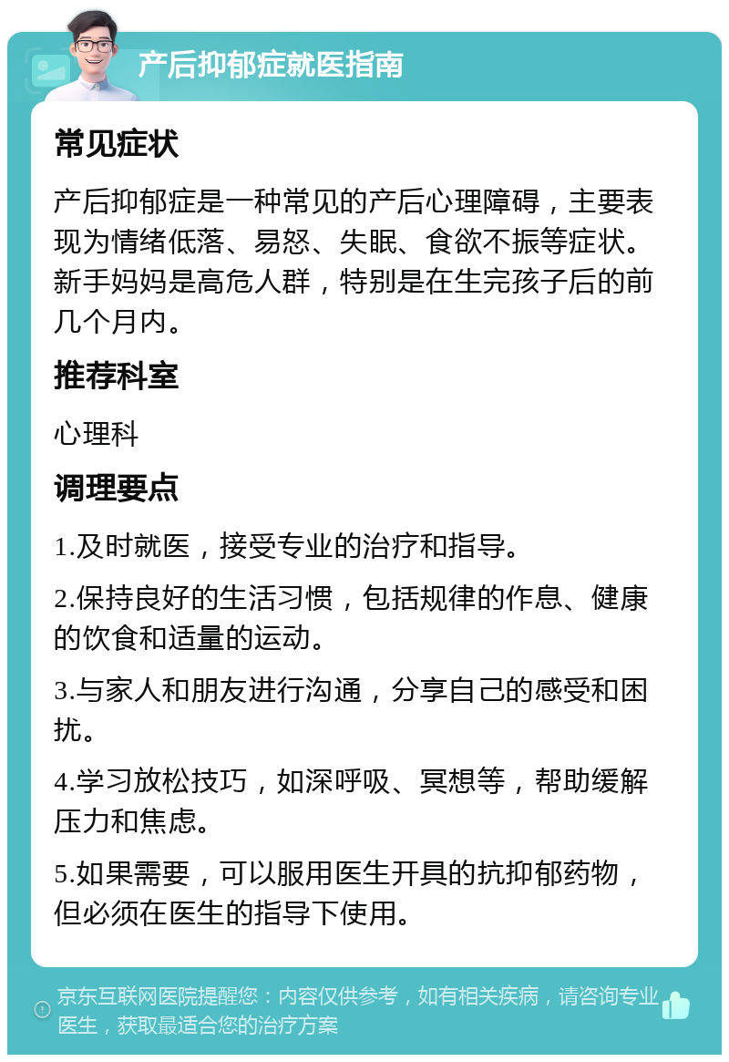 产后抑郁症就医指南 常见症状 产后抑郁症是一种常见的产后心理障碍，主要表现为情绪低落、易怒、失眠、食欲不振等症状。新手妈妈是高危人群，特别是在生完孩子后的前几个月内。 推荐科室 心理科 调理要点 1.及时就医，接受专业的治疗和指导。 2.保持良好的生活习惯，包括规律的作息、健康的饮食和适量的运动。 3.与家人和朋友进行沟通，分享自己的感受和困扰。 4.学习放松技巧，如深呼吸、冥想等，帮助缓解压力和焦虑。 5.如果需要，可以服用医生开具的抗抑郁药物，但必须在医生的指导下使用。