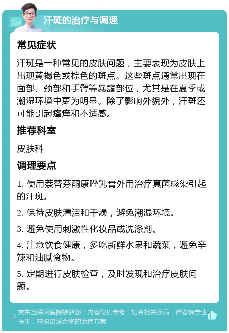 汗斑的治疗与调理 常见症状 汗斑是一种常见的皮肤问题，主要表现为皮肤上出现黄褐色或棕色的斑点。这些斑点通常出现在面部、颈部和手臂等暴露部位，尤其是在夏季或潮湿环境中更为明显。除了影响外貌外，汗斑还可能引起瘙痒和不适感。 推荐科室 皮肤科 调理要点 1. 使用萘替芬酮康唑乳膏外用治疗真菌感染引起的汗斑。 2. 保持皮肤清洁和干燥，避免潮湿环境。 3. 避免使用刺激性化妆品或洗涤剂。 4. 注意饮食健康，多吃新鲜水果和蔬菜，避免辛辣和油腻食物。 5. 定期进行皮肤检查，及时发现和治疗皮肤问题。