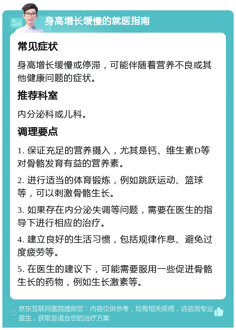 身高增长缓慢的就医指南 常见症状 身高增长缓慢或停滞，可能伴随着营养不良或其他健康问题的症状。 推荐科室 内分泌科或儿科。 调理要点 1. 保证充足的营养摄入，尤其是钙、维生素D等对骨骼发育有益的营养素。 2. 进行适当的体育锻炼，例如跳跃运动、篮球等，可以刺激骨骼生长。 3. 如果存在内分泌失调等问题，需要在医生的指导下进行相应的治疗。 4. 建立良好的生活习惯，包括规律作息、避免过度疲劳等。 5. 在医生的建议下，可能需要服用一些促进骨骼生长的药物，例如生长激素等。