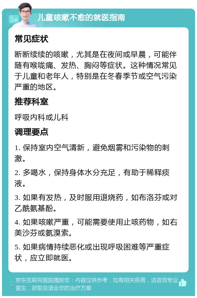 儿童咳嗽不愈的就医指南 常见症状 断断续续的咳嗽，尤其是在夜间或早晨，可能伴随有喉咙痛、发热、胸闷等症状。这种情况常见于儿童和老年人，特别是在冬春季节或空气污染严重的地区。 推荐科室 呼吸内科或儿科 调理要点 1. 保持室内空气清新，避免烟雾和污染物的刺激。 2. 多喝水，保持身体水分充足，有助于稀释痰液。 3. 如果有发热，及时服用退烧药，如布洛芬或对乙酰氨基酚。 4. 如果咳嗽严重，可能需要使用止咳药物，如右美沙芬或氨溴索。 5. 如果病情持续恶化或出现呼吸困难等严重症状，应立即就医。