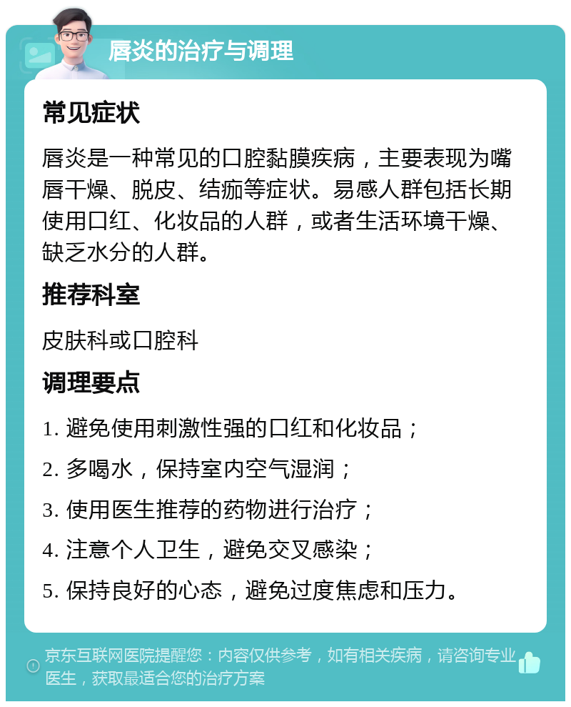 唇炎的治疗与调理 常见症状 唇炎是一种常见的口腔黏膜疾病，主要表现为嘴唇干燥、脱皮、结痂等症状。易感人群包括长期使用口红、化妆品的人群，或者生活环境干燥、缺乏水分的人群。 推荐科室 皮肤科或口腔科 调理要点 1. 避免使用刺激性强的口红和化妆品； 2. 多喝水，保持室内空气湿润； 3. 使用医生推荐的药物进行治疗； 4. 注意个人卫生，避免交叉感染； 5. 保持良好的心态，避免过度焦虑和压力。