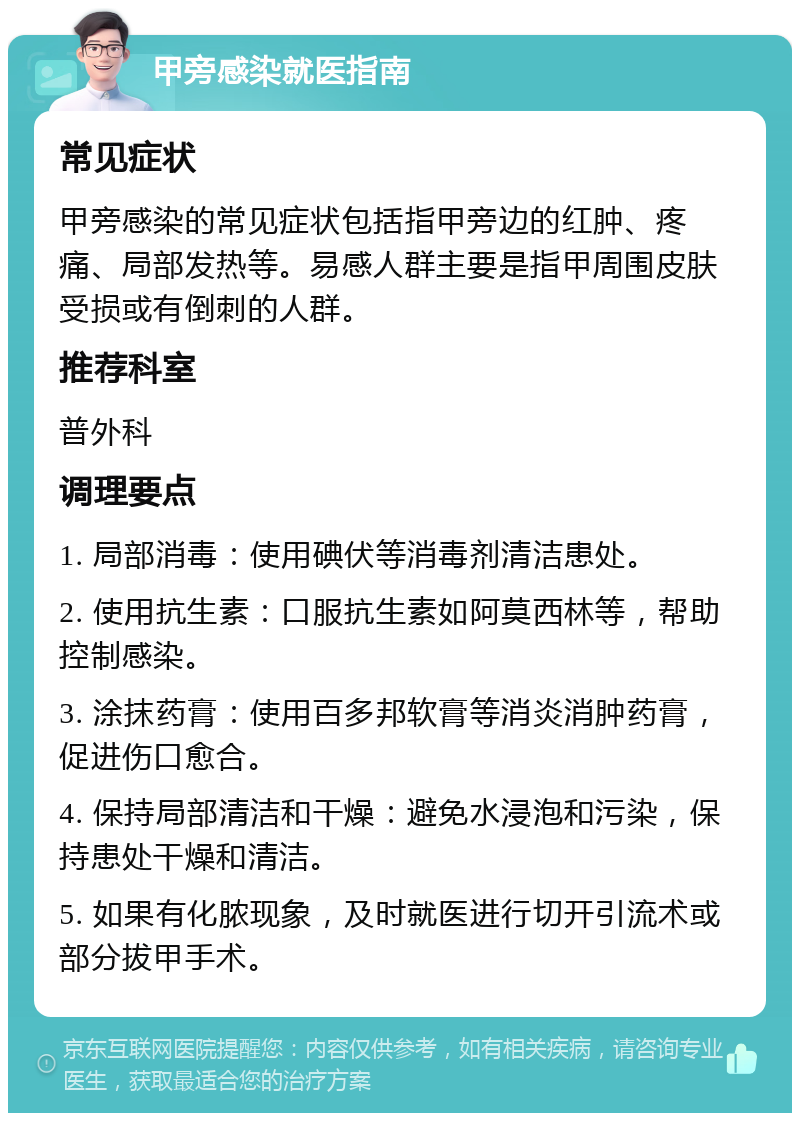 甲旁感染就医指南 常见症状 甲旁感染的常见症状包括指甲旁边的红肿、疼痛、局部发热等。易感人群主要是指甲周围皮肤受损或有倒刺的人群。 推荐科室 普外科 调理要点 1. 局部消毒：使用碘伏等消毒剂清洁患处。 2. 使用抗生素：口服抗生素如阿莫西林等，帮助控制感染。 3. 涂抹药膏：使用百多邦软膏等消炎消肿药膏，促进伤口愈合。 4. 保持局部清洁和干燥：避免水浸泡和污染，保持患处干燥和清洁。 5. 如果有化脓现象，及时就医进行切开引流术或部分拔甲手术。