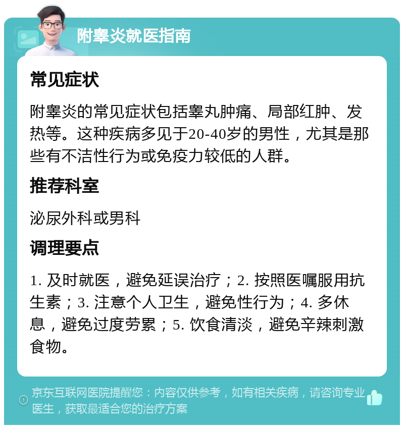 附睾炎就医指南 常见症状 附睾炎的常见症状包括睾丸肿痛、局部红肿、发热等。这种疾病多见于20-40岁的男性，尤其是那些有不洁性行为或免疫力较低的人群。 推荐科室 泌尿外科或男科 调理要点 1. 及时就医，避免延误治疗；2. 按照医嘱服用抗生素；3. 注意个人卫生，避免性行为；4. 多休息，避免过度劳累；5. 饮食清淡，避免辛辣刺激食物。