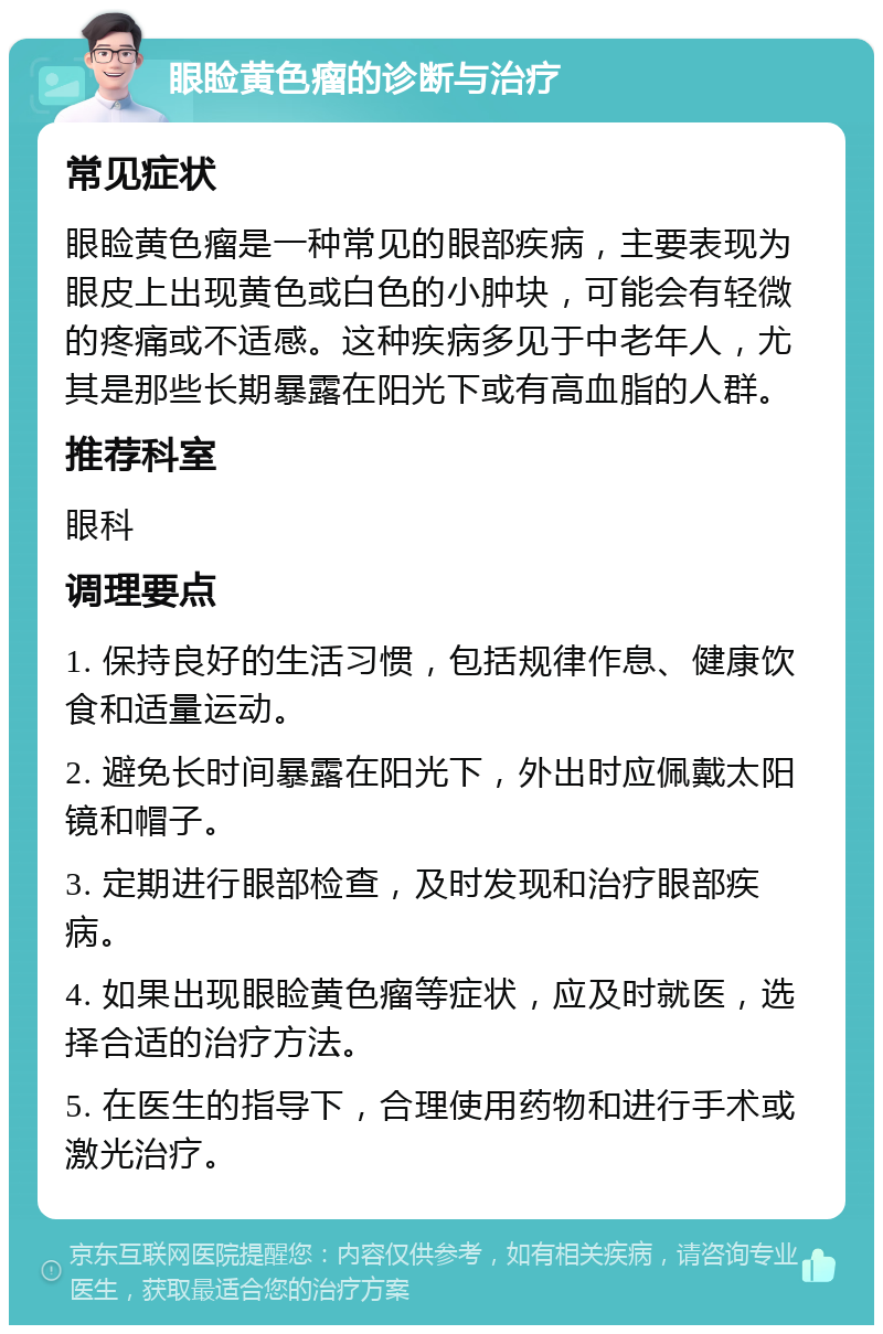 眼睑黄色瘤的诊断与治疗 常见症状 眼睑黄色瘤是一种常见的眼部疾病，主要表现为眼皮上出现黄色或白色的小肿块，可能会有轻微的疼痛或不适感。这种疾病多见于中老年人，尤其是那些长期暴露在阳光下或有高血脂的人群。 推荐科室 眼科 调理要点 1. 保持良好的生活习惯，包括规律作息、健康饮食和适量运动。 2. 避免长时间暴露在阳光下，外出时应佩戴太阳镜和帽子。 3. 定期进行眼部检查，及时发现和治疗眼部疾病。 4. 如果出现眼睑黄色瘤等症状，应及时就医，选择合适的治疗方法。 5. 在医生的指导下，合理使用药物和进行手术或激光治疗。