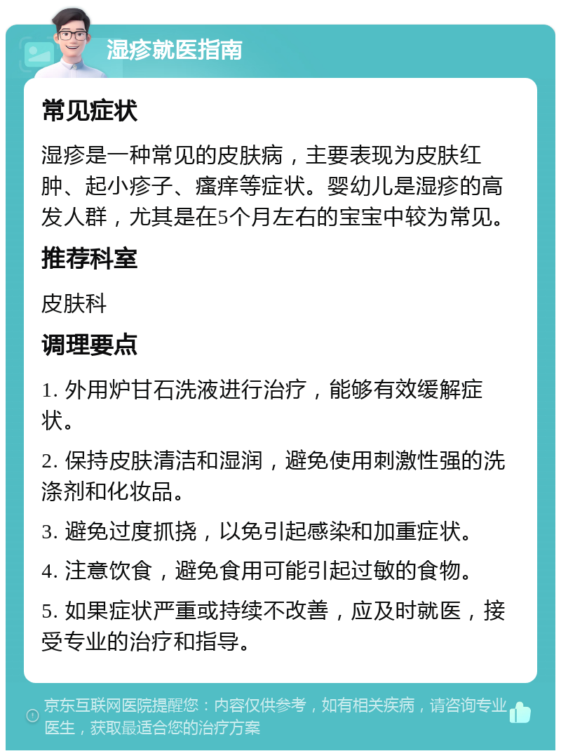 湿疹就医指南 常见症状 湿疹是一种常见的皮肤病，主要表现为皮肤红肿、起小疹子、瘙痒等症状。婴幼儿是湿疹的高发人群，尤其是在5个月左右的宝宝中较为常见。 推荐科室 皮肤科 调理要点 1. 外用炉甘石洗液进行治疗，能够有效缓解症状。 2. 保持皮肤清洁和湿润，避免使用刺激性强的洗涤剂和化妆品。 3. 避免过度抓挠，以免引起感染和加重症状。 4. 注意饮食，避免食用可能引起过敏的食物。 5. 如果症状严重或持续不改善，应及时就医，接受专业的治疗和指导。