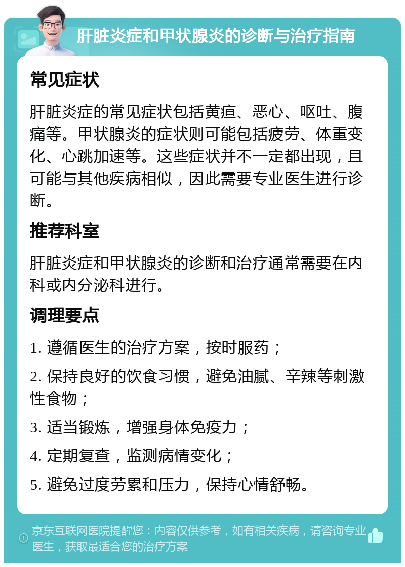 肝脏炎症和甲状腺炎的诊断与治疗指南 常见症状 肝脏炎症的常见症状包括黄疸、恶心、呕吐、腹痛等。甲状腺炎的症状则可能包括疲劳、体重变化、心跳加速等。这些症状并不一定都出现，且可能与其他疾病相似，因此需要专业医生进行诊断。 推荐科室 肝脏炎症和甲状腺炎的诊断和治疗通常需要在内科或内分泌科进行。 调理要点 1. 遵循医生的治疗方案，按时服药； 2. 保持良好的饮食习惯，避免油腻、辛辣等刺激性食物； 3. 适当锻炼，增强身体免疫力； 4. 定期复查，监测病情变化； 5. 避免过度劳累和压力，保持心情舒畅。