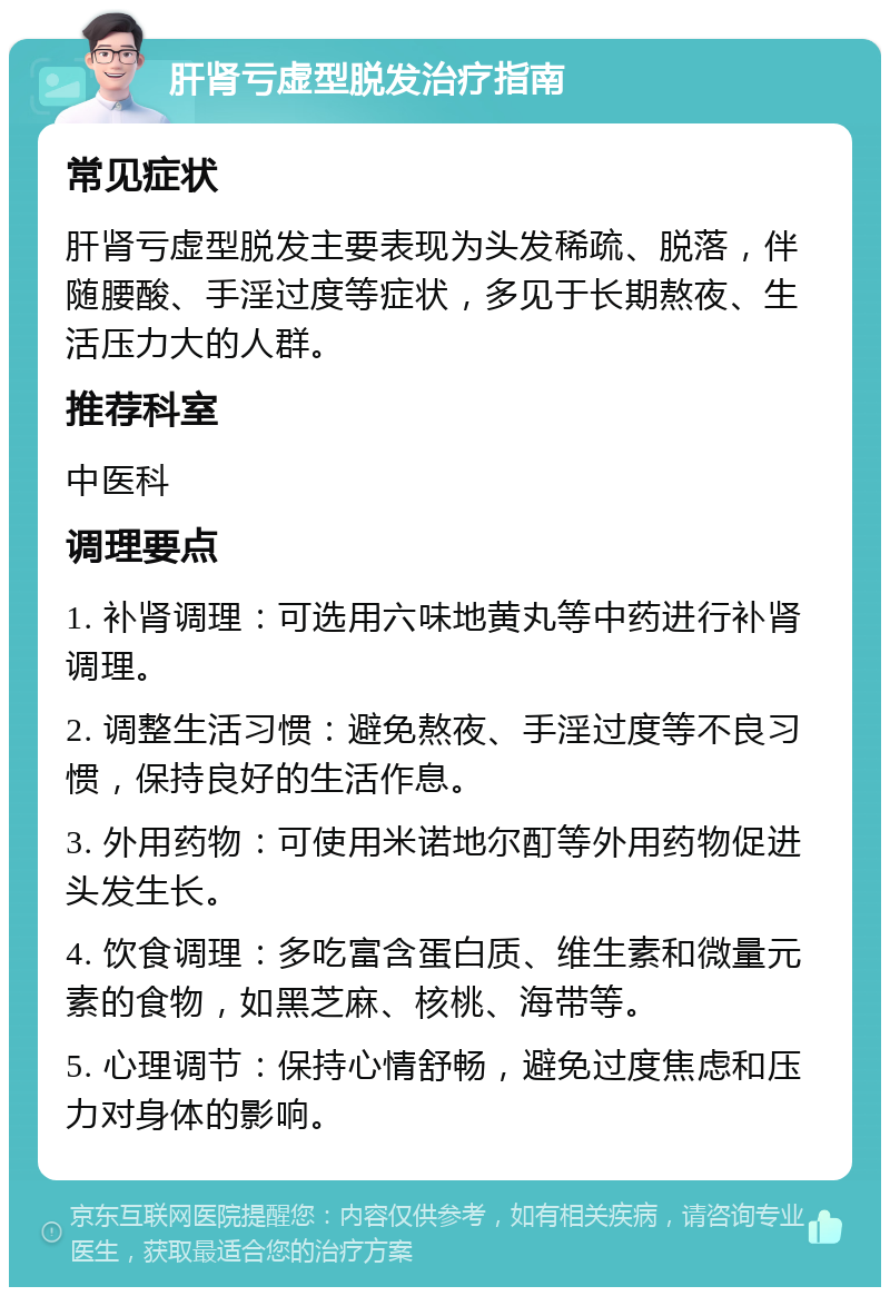 肝肾亏虚型脱发治疗指南 常见症状 肝肾亏虚型脱发主要表现为头发稀疏、脱落，伴随腰酸、手淫过度等症状，多见于长期熬夜、生活压力大的人群。 推荐科室 中医科 调理要点 1. 补肾调理：可选用六味地黄丸等中药进行补肾调理。 2. 调整生活习惯：避免熬夜、手淫过度等不良习惯，保持良好的生活作息。 3. 外用药物：可使用米诺地尔酊等外用药物促进头发生长。 4. 饮食调理：多吃富含蛋白质、维生素和微量元素的食物，如黑芝麻、核桃、海带等。 5. 心理调节：保持心情舒畅，避免过度焦虑和压力对身体的影响。