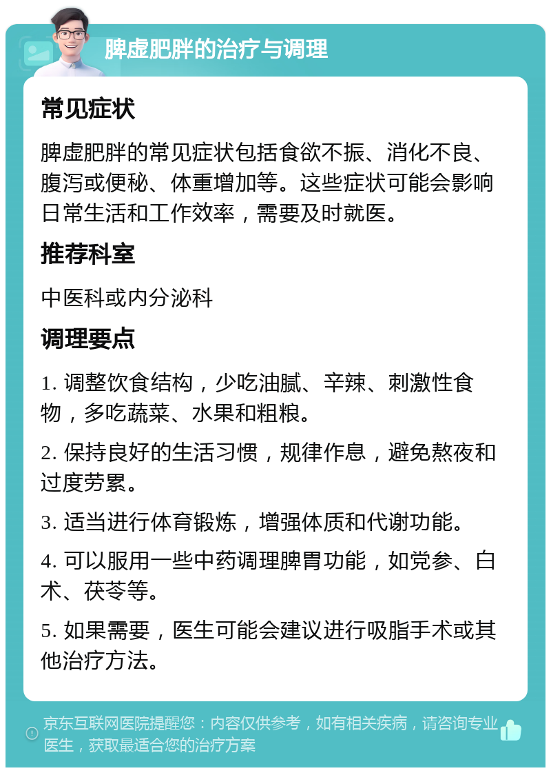 脾虚肥胖的治疗与调理 常见症状 脾虚肥胖的常见症状包括食欲不振、消化不良、腹泻或便秘、体重增加等。这些症状可能会影响日常生活和工作效率，需要及时就医。 推荐科室 中医科或内分泌科 调理要点 1. 调整饮食结构，少吃油腻、辛辣、刺激性食物，多吃蔬菜、水果和粗粮。 2. 保持良好的生活习惯，规律作息，避免熬夜和过度劳累。 3. 适当进行体育锻炼，增强体质和代谢功能。 4. 可以服用一些中药调理脾胃功能，如党参、白术、茯苓等。 5. 如果需要，医生可能会建议进行吸脂手术或其他治疗方法。