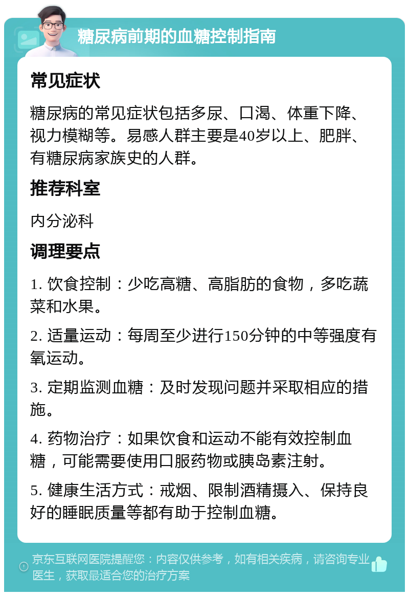 糖尿病前期的血糖控制指南 常见症状 糖尿病的常见症状包括多尿、口渴、体重下降、视力模糊等。易感人群主要是40岁以上、肥胖、有糖尿病家族史的人群。 推荐科室 内分泌科 调理要点 1. 饮食控制：少吃高糖、高脂肪的食物，多吃蔬菜和水果。 2. 适量运动：每周至少进行150分钟的中等强度有氧运动。 3. 定期监测血糖：及时发现问题并采取相应的措施。 4. 药物治疗：如果饮食和运动不能有效控制血糖，可能需要使用口服药物或胰岛素注射。 5. 健康生活方式：戒烟、限制酒精摄入、保持良好的睡眠质量等都有助于控制血糖。