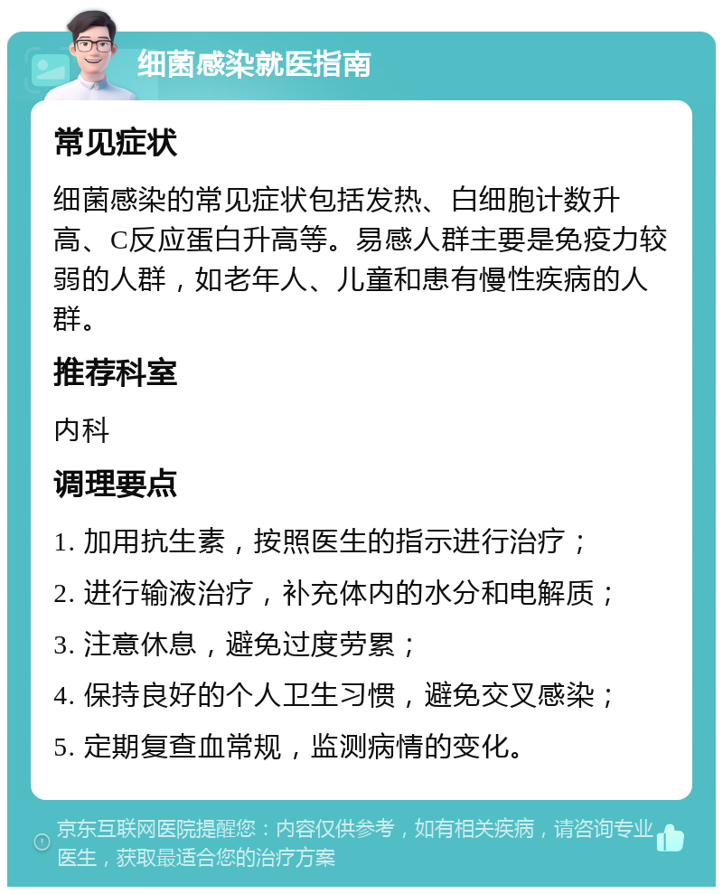 细菌感染就医指南 常见症状 细菌感染的常见症状包括发热、白细胞计数升高、C反应蛋白升高等。易感人群主要是免疫力较弱的人群，如老年人、儿童和患有慢性疾病的人群。 推荐科室 内科 调理要点 1. 加用抗生素，按照医生的指示进行治疗； 2. 进行输液治疗，补充体内的水分和电解质； 3. 注意休息，避免过度劳累； 4. 保持良好的个人卫生习惯，避免交叉感染； 5. 定期复查血常规，监测病情的变化。